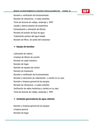 MANUAL DE MANTENIMIENTO A EQUIPOS E INSTALACIONES SHF PAGINA 28
Revisión y verificación de funcionamiento
Revisión de vibraciones o ruidos extraños
Toma de lecturas de voltaje, amperaje y RPM
Lavado y desincrustacion de serpentines
Comprobación y alineación de flechas
Revisión de presión de flujo de agua
Tratamiento químico del agua helada
Revisión de filtros de aceite del compresor
Equipo de bombeo
Lubricación de valeros
Limpieza de difusor de succión
Revisión de cople mecánico
Revisión de fugas
Revisión de equipos de control
Revisión de impulsores
Revisión y verificación de funcionamiento
Revisión y lubricación de rodamientos o cambio en su caso
Revisión y limpieza general de los equipos
Revisión de vibraciones o ruidos extraños
Verificación de sellos mecánicos y cambio en su caso
Toma de lecturas de voltaje, amperaje y RPM
Unidades generadoras de agua caliente
Revisión y limpieza general de los equipos
Limpieza general
Revisión de fugas
 