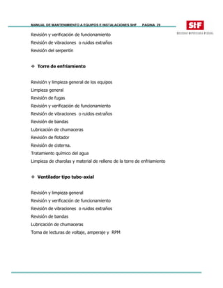 MANUAL DE MANTENIMIENTO A EQUIPOS E INSTALACIONES SHF PAGINA 29
Revisión y verificación de funcionamiento
Revisión de vibraciones o ruidos extraños
Revisión del serpentín
Torre de enfriamiento
Revisión y limpieza general de los equipos
Limpieza general
Revisión de fugas
Revisión y verificación de funcionamiento
Revisión de vibraciones o ruidos extraños
Revisión de bandas
Lubricación de chumaceras
Revisión de flotador
Revisión de cisterna.
Tratamiento químico del agua
Limpieza de charolas y material de relleno de la torre de enfriamiento
Ventilador tipo tubo-axial
Revisión y limpieza general
Revisión y verificación de funcionamiento
Revisión de vibraciones o ruidos extraños
Revisión de bandas
Lubricación de chumaceras
Toma de lecturas de voltaje, amperaje y RPM
 