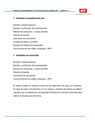 MANUAL DE MANTENIMIENTO A EQUIPOS E INSTALACIONES SHF PAGINA 30
Unidades manejadoras de aire
Revisión y limpieza general
Revisión y verificación de funcionamiento
Revisión de vibraciones o ruidos extraños
Revisión de bandas
Lubricación de chumaceras
Limpieza de filtros y serpentín
Revisión de charola de condensados
Toma de lecturas de voltaje, amperaje y RPM
Ventilador de extracción
Revisión y limpieza general
Revisión y verificación de funcionamiento
Revisión de vibraciones o ruidos extraños
Revisión de bandas
Lubricación de chumaceras
Toma de lecturas de voltaje, amperaje y RPM
Se deberá realizar un estudio químico de las condiciones del agua en el sistema.
En caso de existir incrustaciones en los equipos o tuberías del sistema se deberá
coordinar con la Subdirección de Seguridad Institucional y Servicios Generales para
realizar el proceso para eliminarla.
 