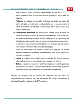 MANUAL DE MANTENIMIENTO A EQUIPOS E INSTALACIONES SHF PAGINA 32
estén sueltas o flojas, colocando correctamente las que así lo
estén, remplazando las que se encuentren el mal estado o colocando las
faltantes.
Plafones, se realizara una revisión verificando que todas las placas del
plafón colocadas correctamente, remplazando las que se encuentren en mal
estado o colocando las faltantes; así mismo se pintaran las que estén muy
sucias o manchadas.
Instalaciones eléctricas, se realizara una revisión física de todas las
instalaciones verificando que no existan cables pelados o en corto circuito,
que todas las lámparas prendan, que los contactos no se encuentren mal
colocados o sueltos, que las tapas se encuentren colocadas correctamente.
Se eliminaran las extensiones mal instaladas por contactos fijos conectados
a los circuitos correspondientes evitando sobrecargas.
Todas las instalaciones que durante la revisión se detecten con alguna
anomalía deberán ser reparadas inmediatamente para evitar algún corto
circuito o sobrecarga.
Muros; se realizara una revisión visual, corrigiendo los desperfectos que
estos pudieran tener en sus acabados como la pasta o la pintura.
Baños, se realizara la revisión de los WC y mingitorios, revisando que todas
las instalaciones funciones correctamente tanto en sus elementos de control
como son las válvulas automáticas, las condiciones del mobiliario.
También se requieren que la limpieza sea realizada con una visión de
mantenimiento para culminar con una integración del mismo, consiguiendo la
optimización que las instalaciones de SHF requieren.
 