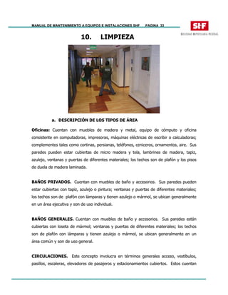 MANUAL DE MANTENIMIENTO A EQUIPOS E INSTALACIONES SHF PAGINA 33
10. LIMPIEZA
a. DESCRIPCIÓN DE LOS TIPOS DE ÁREA
Oficinas: Cuentan con muebles de madera y metal, equipo de cómputo y oficina
consistente en computadoras, impresoras, máquinas eléctricas de escribir o calculadoras;
complementos tales como cortinas, persianas, teléfonos, ceniceros, ornamentos, aire. Sus
paredes pueden estar cubiertas de micro madera y tela, lambrines de madera, tapiz,
azulejo, ventanas y puertas de diferentes materiales; los techos son de plafón y los pisos
de duela de madera laminada.
BAÑOS PRIVADOS. Cuentan con muebles de baño y accesorios. Sus paredes pueden
estar cubiertas con tapiz, azulejo o pintura; ventanas y puertas de diferentes materiales;
los techos son de plafón con lámparas y tienen azulejo o mármol, se ubican generalmente
en un área ejecutiva y son de uso individual.
BAÑOS GENERALES. Cuentan con muebles de baño y accesorios. Sus paredes están
cubiertas con loseta de mármol; ventanas y puertas de diferentes materiales; los techos
son de plafón con lámparas y tienen azulejo o mármol, se ubican generalmente en un
área común y son de uso general.
CIRCULACIONES. Este concepto involucra en términos generales acceso, vestíbulos,
pasillos, escaleras, elevadores de pasajeros y estacionamientos cubiertos. Estos cuentan
 