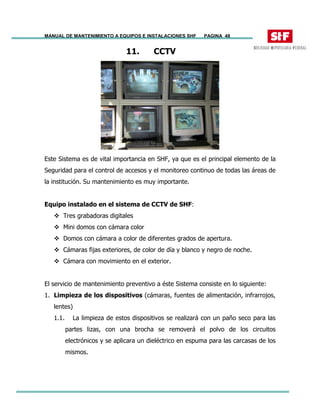 MANUAL DE MANTENIMIENTO A EQUIPOS E INSTALACIONES SHF PAGINA 48
11. CCTV
Este Sistema es de vital importancia en SHF, ya que es el principal elemento de la
Seguridad para el control de accesos y el monitoreo continuo de todas las áreas de
la institución. Su mantenimiento es muy importante.
Equipo instalado en el sistema de CCTV de SHF:
Tres grabadoras digitales
Mini domos con cámara color
Domos con cámara a color de diferentes grados de apertura.
Cámaras fijas exteriores, de color de día y blanco y negro de noche.
Cámara con movimiento en el exterior.
El servicio de mantenimiento preventivo a éste Sistema consiste en lo siguiente:
1. Limpieza de los dispositivos (cámaras, fuentes de alimentación, infrarrojos,
lentes)
1.1. La limpieza de estos dispositivos se realizará con un paño seco para las
partes lizas, con una brocha se removerá el polvo de los circuitos
electrónicos y se aplicara un dieléctrico en espuma para las carcasas de los
mismos.
 