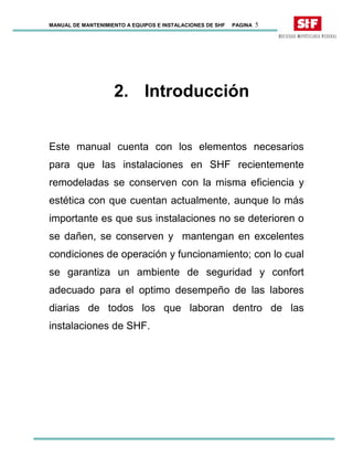 MANUAL DE MANTENIMIENTO A EQUIPOS E INSTALACIONES DE SHF PAGINA 5
2. Introducción
Este manual cuenta con los elementos necesarios
para que las instalaciones en SHF recientemente
remodeladas se conserven con la misma eficiencia y
estética con que cuentan actualmente, aunque lo más
importante es que sus instalaciones no se deterioren o
se dañen, se conserven y mantengan en excelentes
condiciones de operación y funcionamiento; con lo cual
se garantiza un ambiente de seguridad y confort
adecuado para el optimo desempeño de las labores
diarias de todos los que laboran dentro de las
instalaciones de SHF.
 