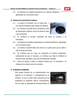 MANUAL DE MANTENIMIENTO A EQUIPOS E INSTALACIONES SHF PAGINA 50
4.4. Se limpiaran las tarjetas electrónicas con solvente dieléctrico,
aplicándolo con una brocha suave.
5. Cámara de movimiento exterior.
5.1. La cámara se limpiaran con un trapo seco y
con espuma limpiadora para equipo de cómputo.
5.2. Se verificara el apriete de sus conectores, tanto
de alimentación eléctrica como de señal de video
y de movimiento.
5.3. Se verificara la correcta colocación del lente, su enfoque y su
orientación.
5.4. Se limpiaran las tarjetas electrónicas con solvente dieléctrico, aplicándolo
con una brocha suave.
5.5. Los domos se podrán tallar pero solo con un paño suave que no dañe o
ralle el acrílico del domo.
5.6. Se verificara que las micas se encuentres en buenas condiciones,
sustituyendo las que lo requieran, se verificara que toda la tortillería se
encuentre bien apretada y que este correctamente montado.
5.7. Antes de colocar el domo se deberá verificar que la orientación y el
enfoque de la cámara sean los correctos.
6. Grabadoras Digitales.
Este equipo requiere de un mantenimiento muy
especial en el hardware y principalmente en el
software. Ya que se debe estar checando que los
programas de grabación operen correctamente,
que se tenga la capacidad de almacenamiento en
 
