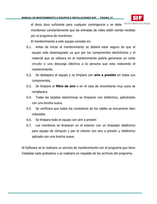 MANUAL DE MANTENIMIENTO A EQUIPOS E INSTALACIONES SHF PAGINA 51
el disco duro suficiente para cualquier contingencia y se debe
monitorear constantemente que las entradas de video estén siendo recibida
por el programa de monitoreo.
El mantenimiento a este equipo consiste en:
6.1. Antes de iniciar el mantenimiento se deberá estar seguro de que el
equipo esta desenegizado ya que por los componentes electrónicos y el
material que se utilizara en el mantenimiento podría generarse un corto
circuito o una descarga eléctrica a la persona que esta realizando el
mantenimiento.
6.2. Se destapara el equipo y se limpiara con aire a presión en todos sus
componentes.
6.3. Se limpiara el filtro de aire o en el caso de encontrarse muy sucio se
remplazara.
6.4. Todas las tarjetas electrónicas se limpiaran con dieléctrico, aplicándolo
con una brocha suave.
6.5. Se verificara que todos los conectores de los cables se encuentren bien
colocados
6.6. Se limpiara todo el equipo con aire a presión
6.7. Los monitores se limpiaran en el exterior con un limpiador dieléctrico
para equipo de cómputo y por el interior con aire a presión y dieléctrico
aplicado con una brocha suave.
Al Software se le realizara un servicio de mantenimiento con el programa que tiene
instalada cada grabadora y se realizara un respaldo de los archivos del programa.
 