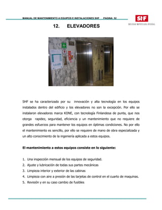 MANUAL DE MANTENIMIENTO A EQUIPOS E INSTALACIONES SHF PAGINA 52
12. ELEVADORES
SHF se ha caracterizado por su innovación y alta tecnología en los equipos
instalados dentro del edificio y los elevadores no son la excepción. Por ello se
instalaron elevadores marca KONE, con tecnología Finlandesa de punta, que nos
otorga rapidez, seguridad, eficiencia y un mantenimiento que no requiere de
grandes esfuerzos para mantener los equipos en óptimas condiciones. No por ello
el mantenimiento es sencillo, por ello se requiere de mano de obra especializada y
un alto conocimiento de la ingeniería aplicada a estos equipos.
El mantenimiento a estos equipos consiste en lo siguiente:
1. Una inspección mensual de los equipos de seguridad.
2. Ajuste y lubricación de todas sus partes mecánicas
3. Limpieza interior y exterior de las cabinas
4. Limpieza con aire a presión de las tarjetas de control en el cuarto de maquinas.
5. Revisión y en su caso cambio de fusibles
 