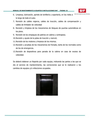 MANUAL DE MANTENIMIENTO A EQUIPOS E INSTALACIONES SHF PAGINA 53
6. Limpieza, lubricación, apriete de tortillería y soportaría, en los rieles a
lo largo de todo el cubo.
7. Revisión de cables viajeros, cables de tracción, cables de compensación y
cables de limitador de velocidad
8. Revisión y limpieza de los mecanismos de bloqueo de puertas automáticas en
los pisos.
9. Revisión de los empaques de patines en cabina y contrapeso.
10.Revisión y ajuste de la polea de tracción y reenvió.
11.Revisión de los motores y limpieza de los mismos.
12.Revisión y pruebas de los mecanismos de frenado, tanto de los normales como
de los de emergencia.
13.Revisión de dispositivos para parada de la cabina en caso de exceso de
velocidad.
Se deberá elaborar un Reporte por cada equipo, indicando las partes a las que se
dio el servicio de mantenimiento, las correcciones que se le realizaron y los
cambios de equipos y/o refacciones ocupadas.
 
