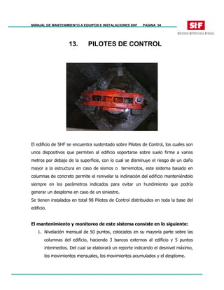 MANUAL DE MANTENIMIENTO A EQUIPOS E INSTALACIONES SHF PAGINA 54
13. PILOTES DE CONTROL
El edificio de SHF se encuentra sustentado sobre Pilotes de Control, los cuales son
unos dispositivos que permiten al edificio soportarse sobre suelo firme a varios
metros por debajo de la superficie, con lo cual se disminuye el riesgo de un daño
mayor a la estructura en caso de sismos o terremotos, este sistema basado en
columnas de concreto permite el renivelar la inclinación del edificio manteniéndolo
siempre en los parámetros indicados para evitar un hundimiento que podría
generar un desplome en caso de un siniestro.
Se tienen instalados en total 98 Pilotes de Control distribuidos en toda la base del
edificio.
El mantenimiento y monitoreo de este sistema consiste en lo siguiente:
1. Nivelación mensual de 50 puntos, colocados en su mayoría parte sobre las
columnas del edificio, haciendo 3 bancos externos al edificio y 5 puntos
intermedios. Del cual se elaborará un reporte indicando el desnivel máximo,
los movimientos mensuales, los movimientos acumulados y el desplome.
 