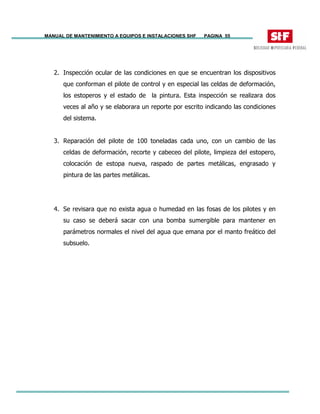 MANUAL DE MANTENIMIENTO A EQUIPOS E INSTALACIONES SHF PAGINA 55
2. Inspección ocular de las condiciones en que se encuentran los dispositivos
que conforman el pilote de control y en especial las celdas de deformación,
los estoperos y el estado de la pintura. Esta inspección se realizara dos
veces al año y se elaborara un reporte por escrito indicando las condiciones
del sistema.
3. Reparación del pilote de 100 toneladas cada uno, con un cambio de las
celdas de deformación, recorte y cabeceo del pilote, limpieza del estopero,
colocación de estopa nueva, raspado de partes metálicas, engrasado y
pintura de las partes metálicas.
4. Se revisara que no exista agua o humedad en las fosas de los pilotes y en
su caso se deberá sacar con una bomba sumergible para mantener en
parámetros normales el nivel del agua que emana por el manto freático del
subsuelo.
 