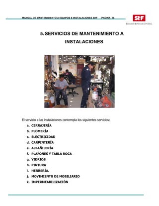 MANUAL DE MANTENIMIENTO A EQUIPOS E INSTALACIONES SHF PAGINA 56
5. SERVICIOS DE MANTENIMIENTO A
INSTALACIONES
El servicio a las instalaciones contempla los siguientes servicios:
a. CERRAJERÍA
b. PLOMERÍA
c. ELECTRICIDAD
d. CARPINTERÍA
e. ALBAÑILERÍA
f. PLAFONES Y TABLA ROCA
g. VIDRIOS
h. PINTURA
i. HERRERÍA.
j. MOVIMIENTO DE MOBILIARIO
k. IMPERMEABILIZACIÓN
 