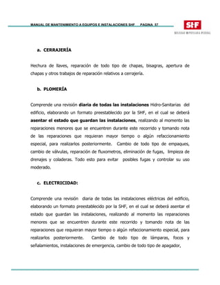 MANUAL DE MANTENIMIENTO A EQUIPOS E INSTALACIONES SHF PAGINA 57
a. CERRAJERÍA
Hechura de llaves, reparación de todo tipo de chapas, bisagras, apertura de
chapas y otros trabajos de reparación relativos a cerrajería.
b. PLOMERÍA
Comprende una revisión diaria de todas las instalaciones Hidro-Sanitarias del
edificio, elaborando un formato preestablecido por la SHF, en el cual se deberá
asentar el estado que guardan las instalaciones, realizando al momento las
reparaciones menores que se encuentren durante este recorrido y tomando nota
de las reparaciones que requieran mayor tiempo o algún refaccionamiento
especial, para realizarlos posteriormente. Cambio de todo tipo de empaques,
cambio de válvulas, reparación de fluxometros, eliminación de fugas, limpieza de
drenajes y coladeras. Todo esto para evitar posibles fugas y controlar su uso
moderado.
c. ELECTRICIDAD:
Comprende una revisión diaria de todas las instalaciones eléctricas del edificio,
elaborando un formato preestablecido por la SHF, en el cual se deberá asentar el
estado que guardan las instalaciones, realizando al momento las reparaciones
menores que se encuentren durante este recorrido y tomando nota de las
reparaciones que requieran mayor tiempo o algún refaccionamiento especial, para
realizarlos posteriormente. Cambio de todo tipo de lámparas, focos y
señalamientos, instalaciones de emergencia, cambio de todo tipo de apagador,
 