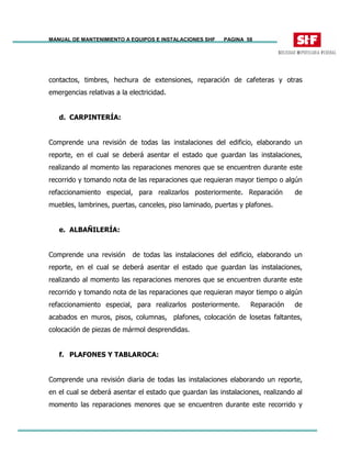 MANUAL DE MANTENIMIENTO A EQUIPOS E INSTALACIONES SHF PAGINA 58
contactos, timbres, hechura de extensiones, reparación de cafeteras y otras
emergencias relativas a la electricidad.
d. CARPINTERÍA:
Comprende una revisión de todas las instalaciones del edificio, elaborando un
reporte, en el cual se deberá asentar el estado que guardan las instalaciones,
realizando al momento las reparaciones menores que se encuentren durante este
recorrido y tomando nota de las reparaciones que requieran mayor tiempo o algún
refaccionamiento especial, para realizarlos posteriormente. Reparación de
muebles, lambrines, puertas, canceles, piso laminado, puertas y plafones.
e. ALBAÑILERÍA:
Comprende una revisión de todas las instalaciones del edificio, elaborando un
reporte, en el cual se deberá asentar el estado que guardan las instalaciones,
realizando al momento las reparaciones menores que se encuentren durante este
recorrido y tomando nota de las reparaciones que requieran mayor tiempo o algún
refaccionamiento especial, para realizarlos posteriormente. Reparación de
acabados en muros, pisos, columnas, plafones, colocación de losetas faltantes,
colocación de piezas de mármol desprendidas.
f. PLAFONES Y TABLAROCA:
Comprende una revisión diaria de todas las instalaciones elaborando un reporte,
en el cual se deberá asentar el estado que guardan las instalaciones, realizando al
momento las reparaciones menores que se encuentren durante este recorrido y
 
