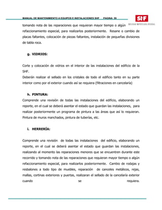 MANUAL DE MANTENIMIENTO A EQUIPOS E INSTALACIONES SHF PAGINA 59
tomando nota de las reparaciones que requieran mayor tiempo o algún
refaccionamiento especial, para realizarlos posteriormente. Resane o cambio de
placas faltantes, colocación de piezas faltantes, instalación de pequeñas divisiones
de tabla roca.
g. VIDRIOS:
Corte y colocación de vidrios en el interior de las instalaciones del edificio de la
SHF.
Deberán realizar el sellado en los cristales de todo el edificio tanto en su parte
interior como por el exterior cuando así se requiera (filtraciones en cancelaría)
h. PINTURA:
Comprende una revisión de todas las instalaciones del edificio, elaborando un
reporte, en el cual se deberá asentar el estado que guardan las instalaciones, para
realizar posteriormente un programa de pintura a las áreas que así lo requieran.
Pintura de muros manchados, pintura de tuberías, etc.
i. HERRERÍA:
Comprende una revisión de todas las instalaciones del edificio, elaborando un
reporte, en el cual se deberá asentar el estado que guardan las instalaciones,
realizando al momento las reparaciones menores que se encuentren durante este
recorrido y tomando nota de las reparaciones que requieran mayor tiempo o algún
refaccionamiento especial, para realizarlos posteriormente. Cambio de rodajas y
resbalones a todo tipo de muebles, reparación de canceles metálicos, rejas,
mallas, cortinas exteriores y puertas, realizaran el sellado de la cancelaría exterior
cuando se requiera.
 