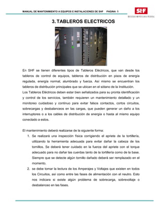 MANUAL DE MANTENIMIENTO A EQUIPOS E INSTALACIONES DE SHF PAGINA 6
3. TABLEROS ELECTRICOS
En SHF se tienen diferentes tipos de Tableros Eléctricos, que van desde los
tableros de control de equipos, tableros de distribución en pisos de energía
regulada, energía normal, alumbrado y fuerza. Así mismo se encuentran los
tableros de distribución principales que se ubican en el sótano de la Institución.
Los Tableros Eléctricos deben estar bien señalizados para su pronta identificación
y control de los servicios, también requieren un mantenimiento detallado y un
monitoreo cuidadoso y continuo para evitar falsos contactos, cortos circuitos,
sobrecargas y desbalanceos en las cargas, que pueden generar un daño a los
interruptores o a los cables de distribución de energía o hasta al mismo equipo
conectado a estos.
El mantenimiento deberá realizarse de la siguiente forma:
1. Se realizará una inspección física corrigiendo el apriete de la tortillería,
utilizando la herramienta adecuada para evitar dañar la cabeza de los
tornillos. Se deberá tener cuidado en la fuerza del apriete con el torque
adecuado para no dañar las cuerdas tanto de la tortillería como de la base.
Siempre que se detecte algún tornillo dañado deberá ser remplazado en el
momento.
2. se debe tomar la lectura de los Amperajes y Voltajes que existen en todos
los Circuitos, así como entre las fases de alimentación con el neutro. Esto
nos indicara si existe algún problema de sobrecarga, sobrevoltaje o
desbalanceo en las fases.
 
