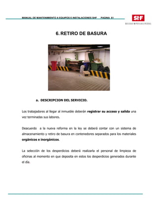 MANUAL DE MANTENIMIENTO A EQUIPOS E INSTALACIONES SHF PAGINA 61
6. RETIRO DE BASURA
a. DESCRIPCION DEL SERVICIO.
Los trabajadores al llegar al inmueble deberán registrar su acceso y salida una
vez terminadas sus labores.
Deacuerdo a la nueva reforma en la ley se deberá contar con un sistema de
almacenamiento y retiro de basura en contenedores separados para los materiales
orgánicos e inorgánicos.
La selección de los desperdicios deberá realizarla el personal de limpieza de
oficinas al momento en que deposita en estos los desperdicios generados durante
el día.
 