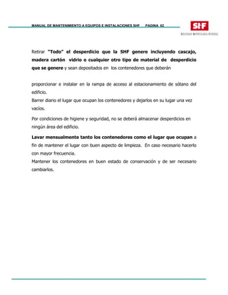 MANUAL DE MANTENIMIENTO A EQUIPOS E INSTALACIONES SHF PAGINA 62
Retirar “Todo” el desperdicio que la SHF genere incluyendo cascajo,
madera cartón vidrio o cualquier otro tipo de material de desperdicio
que se genere y sean depositados en los contenedores que deberán
proporcionar e instalar en la rampa de acceso al estacionamiento de sótano del
edificio.
Barrer diario el lugar que ocupan los contenedores y dejarlos en su lugar una vez
vacíos.
Por condiciones de higiene y seguridad, no se deberá almacenar desperdicios en
ningún área del edificio.
Lavar mensualmente tanto los contenedores como el lugar que ocupan a
fin de mantener el lugar con buen aspecto de limpieza. En caso necesario hacerlo
con mayor frecuencia.
Mantener los contenedores en buen estado de conservación y de ser necesario
cambiarlos.
 