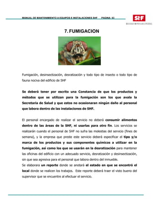 MANUAL DE MANTENIMIENTO A EQUIPOS E INSTALACIONES SHF PAGINA 63
7. FUMIGACION
Fumigación, desinsectización, desratización y todo tipo de insecto o todo tipo de
fauna nociva del edificio de SHF
Se deberá tener por escrito una Constancia de que los productos y
métodos que se utilizan para la fumigación son los que avala la
Secretaria de Salud y que estos no ocasionaran ningún daño al personal
que labora dentro de las instalaciones de SHF.
El personal encargado de realizar el servicio no deberá consumir alimentos
dentro de las áreas de la SHF, ni usarlas para otro fin. Los servicios se
realizarán cuando el personal de SHF no sufra las molestias del servicio (fines de
semana), y la empresa que preste este servicio deberá especificar el tipo y/o
marca de los productos y sus componentes químicos a utilizar en la
fumigación, así como los que se usarán en la desratización para mantener
las oficinas del edificio con un adecuado servicio, desratización y desinsectización,
sin que sea agresiva para el personal que labora dentro del inmueble.
Se elaborara un reporte donde se anotará el estado en que se encontró el
local donde se realicen los trabajos. Este reporte deberá traer el visto bueno del
supervisor que se encuentre al efectuar el servicio.
 