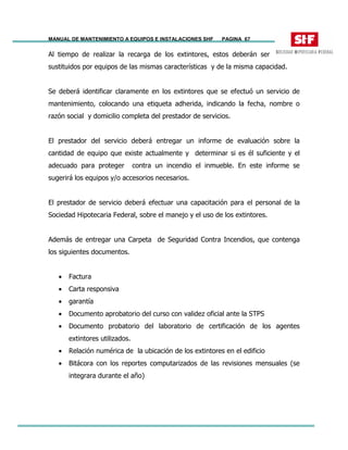 MANUAL DE MANTENIMIENTO A EQUIPOS E INSTALACIONES SHF PAGINA 67
Al tiempo de realizar la recarga de los extintores, estos deberán ser
sustituidos por equipos de las mismas características y de la misma capacidad.
Se deberá identificar claramente en los extintores que se efectuó un servicio de
mantenimiento, colocando una etiqueta adherida, indicando la fecha, nombre o
razón social y domicilio completa del prestador de servicios.
El prestador del servicio deberá entregar un informe de evaluación sobre la
cantidad de equipo que existe actualmente y determinar si es él suficiente y el
adecuado para proteger contra un incendio el inmueble. En este informe se
sugerirá los equipos y/o accesorios necesarios.
El prestador de servicio deberá efectuar una capacitación para el personal de la
Sociedad Hipotecaria Federal, sobre el manejo y el uso de los extintores.
Además de entregar una Carpeta de Seguridad Contra Incendios, que contenga
los siguientes documentos.
• Factura
• Carta responsiva
• garantía
• Documento aprobatorio del curso con validez oficial ante la STPS
• Documento probatorio del laboratorio de certificación de los agentes
extintores utilizados.
• Relación numérica de la ubicación de los extintores en el edificio
• Bitácora con los reportes computarizados de las revisiones mensuales (se
integrara durante el año)
 