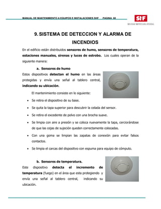 MANUAL DE MANTENIMIENTO A EQUIPOS E INSTALACIONES SHF PAGINA 68
9. SISTEMA DE DETECCION Y ALARMA DE
INCENDIOS
En el edificio están distribuidos sensores de humo, sensores de temperatura,
estaciones manuales, sirenas y luces de estrobo. Los cuales operan de la
siguiente manera:
a. Sensores de humo
Estos dispositivos detectan el humo en las áreas
protegidas y envía una señal al tablero central,
indicando su ubicación.
El mantenimiento consiste en lo siguiente:
• Se retira el dispositivo de su base.
• Se quita la tapa superior para descubrir la celada del sensor.
• Se retira el excedente de polvo con una brocha suave.
• Se limpia con aire a presión y se coloca nuevamente la tapa, cerciorándose
de que las cejas de sujeción queden correctamente colocadas.
• Con una goma se limpian las zapatas de conexión para evitar falsos
contactos.
• Se limpia el carcas del dispositivo con espuma para equipo de cómputo.
b. Sensores de temperatura.
Este dispositivo detecta el incremento de
temperatura (fuego) en el área que esta protegiendo y
envía una señal al tablero central, indicando su
ubicación.
 
