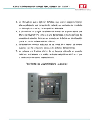 MANUAL DE MANTENIMIENTO A EQUIPOS E INSTALACIONES DE SHF PAGINA 7
3. los interruptores que se detecten dañados o que sean de capacidad inferior
a la que el circuito está consumiendo, deberán ser sustituidos de inmediato
por interruptores nuevos y de la capacidad adecuada.
4. el balanceo de las Cargas se realizara de manera tal a que no exista una
diferencia mayor al 10% entre cada una de las fases, todos los cambios de
ubicación de circuitos deberán ser anotados en la tarjeta de identificación
que se encuentra en la tapa de los tableros.
5. se realizara el acomodo adecuado de los cables en el interior del tablero
cuidando que no se raspen o se dañen los aislantes de los mismos.
6. se realizara una limpieza interior de los tableros utilizando un solvente
dieléctrico aplicado con una brocha, se limpiara el gabinete verificando que
la señalización del tablero sea la adecuada.
*FORMATO DE MANTENIMIENTO No. SSISG-01
 