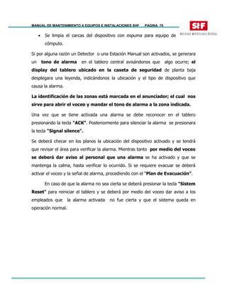 MANUAL DE MANTENIMIENTO A EQUIPOS E INSTALACIONES SHF PAGINA 70
• Se limpia el carcas del dispositivo con espuma para equipo de
cómputo.
Si por alguna razón un Detector o una Estación Manual son activados, se generara
un tono de alarma en el tablero central avisándonos que algo ocurre; el
display del tablero ubicado en la caseta de seguridad de planta baja
desplegara una leyenda, indicándonos la ubicación y el tipo de dispositivo que
causa la alarma.
La identificación de las zonas está marcada en el anunciador; el cual nos
sirve para abrir el voceo y mandar el tono de alarma a la zona indicada.
Una vez que se tiene activada una alarma se debe reconocer en el tablero
presionando la tecla "ACK". Posteriormente para silenciar la alarma se presionara
la tecla "Signal silence".
Se deberá checar en los planos la ubicación del dispositivo activado y se tendrá
que revisar el área para verificar la alarma. Mientras tanto por medio del voceo
se deberá dar aviso al personal que una alarma se ha activado y que se
mantenga la calma, hasta verificar lo ocurrido. Si se requiere evacuar se deberá
activar el voceo y la señal de alarma, procediendo con el “Plan de Evacuación”.
En caso de que la alarma no sea cierta se deberá presionar la tecla "Sistem
Reset" para reiniciar el tablero y se deberá por medio del voceo dar aviso a los
empleados que la alarma activada no fue cierta y que el sistema queda en
operación normal.
 