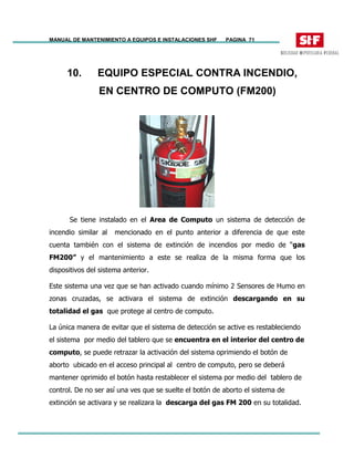 MANUAL DE MANTENIMIENTO A EQUIPOS E INSTALACIONES SHF PAGINA 71
10. EQUIPO ESPECIAL CONTRA INCENDIO,
EN CENTRO DE COMPUTO (FM200)
Se tiene instalado en el Area de Computo un sistema de detección de
incendio similar al mencionado en el punto anterior a diferencia de que este
cuenta también con el sistema de extinción de incendios por medio de “gas
FM200” y el mantenimiento a este se realiza de la misma forma que los
dispositivos del sistema anterior.
Este sistema una vez que se han activado cuando mínimo 2 Sensores de Humo en
zonas cruzadas, se activara el sistema de extinción descargando en su
totalidad el gas que protege al centro de computo.
La única manera de evitar que el sistema de detección se active es restableciendo
el sistema por medio del tablero que se encuentra en el interior del centro de
computo, se puede retrazar la activación del sistema oprimiendo el botón de
aborto ubicado en el acceso principal al centro de computo, pero se deberá
mantener oprimido el botón hasta restablecer el sistema por medio del tablero de
control. De no ser así una ves que se suelte el botón de aborto el sistema de
extinción se activara y se realizara la descarga del gas FM 200 en su totalidad.
 