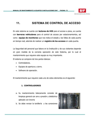 MANUAL DE MANTENIMIENTO A EQUIPOS E INSTALACIONES SHF PAGINA 72
11. SISTEMA DE CONTROL DE ACCESO
En este sistema se cuenta con lectoras de HID para el acceso a pisos, se cuenta
con barreras vehiculares para el control de acceso por estacionamientos, así
como equipo de monitoreo que nos indica el estado y las fallas de cada puerta
en tiempo real, además de realizar un registro de los accesos en cada puerta.
La Seguridad del personal que labora en la Institución y de sus visitantes depende
en gran medida de la correcta operación de este Sistema, por lo cual el
mantenimiento que requiere este equipo es muy importante.
El sistema se compone de tres partes básicas:
• Controladores.
• Equipos de apertura y cierre.
• Software de operación.
El mantenimiento que requiere cada uno de estos elementos es el siguiente:
1. CONTROLADORES
a. Su mantenimiento básicamente consiste de
limpieza general con aire a presión y dieléctrico
aplicado con brocha
b. Se debe revisar la tortillería y las conexiones
 
