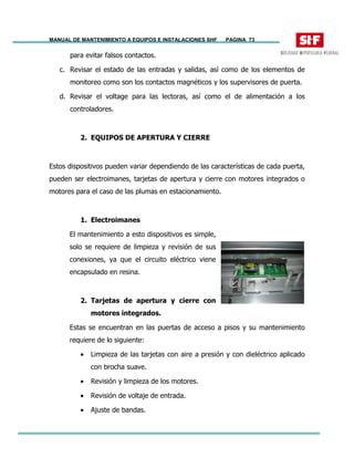 MANUAL DE MANTENIMIENTO A EQUIPOS E INSTALACIONES SHF PAGINA 73
para evitar falsos contactos.
c. Revisar el estado de las entradas y salidas, así como de los elementos de
monitoreo como son los contactos magnéticos y los supervisores de puerta.
d. Revisar el voltage para las lectoras, así como el de alimentación a los
controladores.
2. EQUIPOS DE APERTURA Y CIERRE
Estos dispositivos pueden variar dependiendo de las características de cada puerta,
pueden ser electroimanes, tarjetas de apertura y cierre con motores integrados o
motores para el caso de las plumas en estacionamiento.
1. Electroimanes
El mantenimiento a esto dispositivos es simple,
solo se requiere de limpieza y revisión de sus
conexiones, ya que el circuito eléctrico viene
encapsulado en resina.
2. Tarjetas de apertura y cierre con
motores integrados.
Estas se encuentran en las puertas de acceso a pisos y su mantenimiento
requiere de lo siguiente:
• Limpieza de las tarjetas con aire a presión y con dieléctrico aplicado
con brocha suave.
• Revisión y limpieza de los motores.
• Revisión de voltaje de entrada.
• Ajuste de bandas.
 