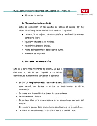 MANUAL DE MANTENIMIENTO A EQUIPOS E INSTALACIONES SHF PAGINA 74
• Alineación de puertas.
3. Plumas de estacionamiento
Estas se encuentran en las puertas de acceso al edificio por los
estacionamientos y su mantenimiento requiere de lo siguiente:
• Limpieza de las tarjetas con aire a presión y con dieléctrico aplicado
con brocha suave.
• Revisión y limpieza de los motores.
• Revisión de voltaje de entrada.
• Ajuste de mecanismo de acople con la pluma.
• Alineación de las plumas.
4. SOFTWARE DE OPERACIÓN
Esta es la parte más importante del sistema, ya que si
esta falla, no operara bien ninguno de los demás
elementos, su mantenimiento consiste en lo siguiente:
• Se crea un Respaldo de toda la base de datos,
para prevenir que durante el servicio de mantenimiento se pierda
información.
• Se realiza una depuración de archivos sin uso o antiguos
• Se revisa la base de datos
• Se corrigen fallas en la programación y en los comandos de operación del
sistema
• Se recarga la base de datos enviando una actualización a los controladores.
• Se realiza un nuevo respaldo de la información de la base de datos.
 