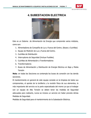 MANUAL DE MANTENIMIENTO A EQUIPOS E INSTALACIONES DE SHF PAGINA 8
4. SUBESTACION ELECTRICA
Este es un Sistema de Alimentación de Energía que comprende varios módulos,
como son:
1. Alimentadores de Compañía de Luz y Fuerza del Centro. (Buses y Cuchillas)
2. Equipo de Medición de Luz y Fuerza del Centro.
3. Cuchillas de Distribución
4. Interruptores de Seguridad (Incluye Fusibles)
5. Cuchillas de Alimentación a Transformadores
6. Transformadores
7. Buses de Alimentación y Distribución de Energía Eléctrica en Baja y Media
Tensión
Nota: en todas las Secciones se contempla los buses de conexión con las demás
secciones.
El mantenimiento en general de este equipo consiste en la limpieza de todos sus
componentes, el apriete de la tortillería y la revisión física de sus elementos, lo
más importante del servicio es la parte especializada del mismo ya que al trabajar
con un equipo de Alta Tensión se deben tener las medidas de Seguridad
adecuadas para realizarlo, nunca se iniciara un servicio sin haber previsto dichas
Medidas de Seguridad.
Medidas de Seguridad para el mantenimiento de la Subestación Eléctrica.
 