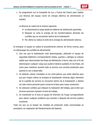MANUAL DE MANTENIMIENTO A EQUIPOS E INSTALACIONES DE SHF PAGINA 9
1. Se programará con la Compañía de Luz y Fuerza del Centro para realizar
una libranza del equipo (corte de energía eléctrica de alimentación al
equipo)
La libranza se realiza de la manera siguiente:
se desconecta la carga desde los tableros de distribución generales.
Después se corta la energía de los transformadores abriendo las
cuchillas que se encuentran dentro de la Subestación
Por ultimo se realiza el corte de la energía de alimentación externa.
Al energizar el equipo se realiza el procedimiento anterior de forma inversa, para
no sobrecargar las cuchillas de alimentación.
2. Una vez que la Subestación está desenergizada, utilizando el equipo de
seguridad dieléctrico correspondiente (botas, guantes y pértiga) se colocan
cables que interconecten las líneas de distribución a tierra, esto con el fin de
desenergizar cualquier carga que pudiera haberse quedado en las líneas, así
como para mantener durante todo el servicio una correcta protección para
quienes lo van a desarrollar.
3. Se deberán colocar Candados en los interruptores que están abiertos para
que por ningún motivo se energice la Subestación mientras algún elemento
de la cuadrilla de servicio se encuentre dentro de la Subestación y deberá
ser este mismo personal quien conserve la llave para mayor protección.
4. Se colocaran carteles que indiquen la realización del trabajo, para evitar que
terceras personas ingresen al área de trabajo.
5. Se mantendrá en el área el equipo de Extinción de Fuego correspondiente
para atacar cualquier problema que durante o después del servicio pudiera
suscitarse.
Toda vez que ya se tengan las medidas de protección antes mencionadas se
procederá a la realización del Mantenimiento del Sistema.
 