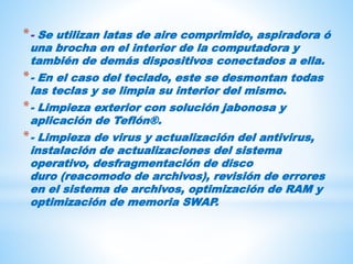 *- Se utilizan latas de aire comprimido, aspiradora ó
una brocha en el interior de la computadora y
también de demás dispositivos conectados a ella.
*- En el caso del teclado, este se desmontan todas
las teclas y se limpia su interior del mismo.
*- Limpieza exterior con solución jabonosa y
aplicación de Teflón®.
*- Limpieza de virus y actualización del antivirus,
instalación de actualizaciones del sistema
operativo, desfragmentación de disco
duro (reacomodo de archivos), revisión de errores
en el sistema de archivos, optimización de RAM y
optimización de memoria SWAP.
 