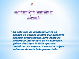 *
mantenimientocorrectivono
planeado
*En este tipo de mantenimiento es
cuando se corrige la falla que presenta
nuestra computadora, pero como su
nombre lo indica este es no planeado,
quiere decir que la falla aparece
cuando no se espera, a veces ni origen
sabemos de esta falla presentada.
 