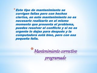 *Mantenimientocorrectivo
programado
*Este tipo de mantenimiento se
corrigen fallas pero con hechos
ciertos, en este mantenimiento no es
necesario realizarlo en el mismo
momento que presenta el problema,
puedes resolver el conflicto y si no es
urgente lo dejas para después y la
computadora está bien, pero con esa
pequeña falla.
 