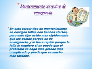 *Mantenimientocorrectivode
emergencia
*En este tercer tipo de mantenimiento
se corrigen fallas con hechos ciertos,
pero este tipo actúa mas rápidamente
que los demás porque es de
emergencia, y lo hace rápido porque la
falla lo requiere si no puede que el
problema se haga mas grande más
complicado y puede que se mucho
más tardado.
 