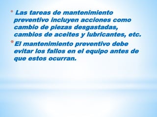 * Las tareas de mantenimiento
preventivo incluyen acciones como
cambio de piezas desgastadas,
cambios de aceites y lubricantes, etc.
*El mantenimiento preventivo debe
evitar los fallos en el equipo antes de
que estos ocurran.
 