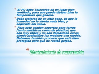 *Mantenimientode conservación
* El PC debe colocarse en un lugar bien
ventilado, para que pueda disipar bien la
temperatura que genera.
*Debe tratarse de un sitio seco, ya que la
humedad no le sienta nada bien, y
separado del suelo.
* Para esto venden soportes para torres
(tanto metálicos como de plástico) que
son muy útiles y no son demasiado caros,
siendo preferibles los modelos con ruedas.
Debemos también procurar que esté bien
protegido para que no reciba golpes.
 