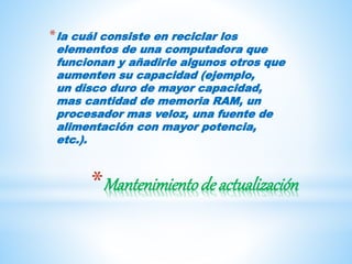 *Mantenimientode actualización
*la cuál consiste en reciclar los
elementos de una computadora que
funcionan y añadirle algunos otros que
aumenten su capacidad (ejemplo,
un disco duro de mayor capacidad,
mas cantidad de memoria RAM, un
procesador mas veloz, una fuente de
alimentación con mayor potencia,
etc.).
 