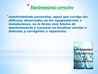 *Mantenimientocorrectivo
*mantenimiento correctivo, aquel que corrige los
defectos observados en los equipamientos o
instalaciones, es la forma más básica de
mantenimiento y consiste en localizar averías o
defectos y corregirlos o repararlos.
 