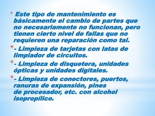 * Este tipo de mantenimiento es
básicamente el cambio de partes que
no necesariamente no funcionan, pero
tienen cierto nivel de fallas que no
requieren una reparación como tal.
*- Limpieza de tarjetas con latas de
limpiador de circuitos.
*- Limpieza de disquetera, unidades
ópticas y unidades digitales.
*- Limpieza de conectores, puertos,
ranuras de expansión, pines
de procesador, etc. con alcohol
isopropílico.
 