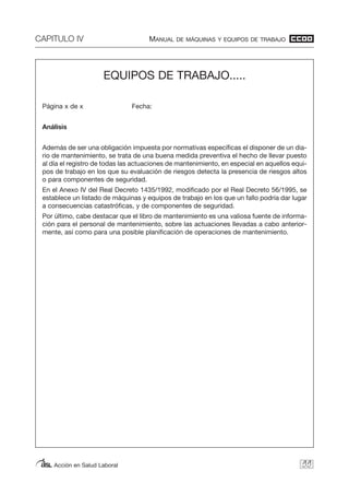 CAPITULO IV MANUAL DE MÁQUINAS Y EQUIPOS DE TRABAJO
Acción en Salud Laboral 99
EQUIPOS DE TRABAJO.....
Página x de x Fecha:
Análisis
Además de ser una obligación impuesta por normativas específicas el disponer de un dia-
rio de mantenimiento, se trata de una buena medida preventiva el hecho de llevar puesto
al día el registro de todas las actuaciones de mantenimiento, en especial en aquellos equi-
pos de trabajo en los que su evaluación de riesgos detecta la presencia de riesgos altos
o para componentes de seguridad.
En el Anexo IV del Real Decreto 1435/1992, modificado por el Real Decreto 56/1995, se
establece un listado de máquinas y equipos de trabajo en los que un fallo podría dar lugar
a consecuencias catastróficas, y de componentes de seguridad.
Por último, cabe destacar que el libro de mantenimiento es una valiosa fuente de informa-
ción para el personal de mantenimiento, sobre las actuaciones llevadas a cabo anterior-
mente, así como para una posible planificación de operaciones de mantenimiento.
 