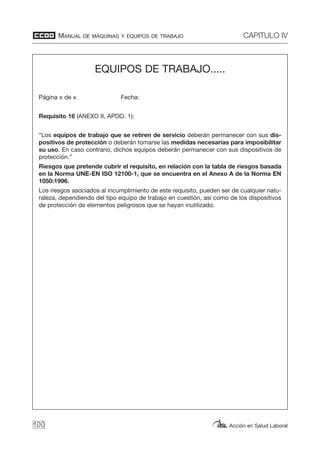 MANUAL DE MÁQUINAS Y EQUIPOS DE TRABAJO CAPITULO IV
Acción en Salud Laboral100
EQUIPOS DE TRABAJO.....
Página x de x Fecha:
Requisito 16 (ANEXO II, APDO. 1):
“Los equipos de trabajo que se retiren de servicio deberán permanecer con sus dis-
positivos de protección o deberán tomarse las medidas necesarias para imposibilitar
su uso. En caso contrario, dichos equipos deberán permanecer con sus dispositivos de
protección.”
Riesgos que pretende cubrir el requisito, en relación con la tabla de riesgos basada
en la Norma UNE-EN ISO 12100-1, que se encuentra en el Anexo A de la Norma EN
1050:1996.
Los riesgos asociados al incumplimiento de este requisito, pueden ser de cualquier natu-
raleza, dependiendo del tipo equipo de trabajo en cuestión, así como de los dispositivos
de protección de elementos peligrosos que se hayan inutilizado.
 