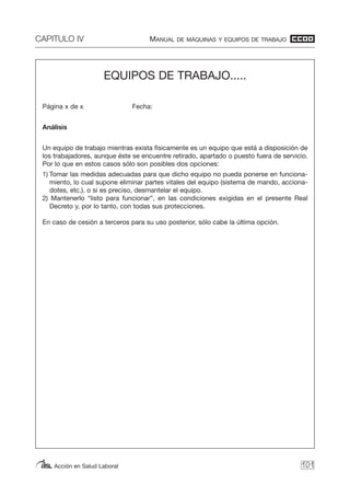 CAPITULO IV MANUAL DE MÁQUINAS Y EQUIPOS DE TRABAJO
Acción en Salud Laboral 101
EQUIPOS DE TRABAJO.....
Página x de x Fecha:
Análisis
Un equipo de trabajo mientras exista físicamente es un equipo que está a disposición de
los trabajadores, aunque éste se encuentre retirado, apartado o puesto fuera de servicio.
Por lo que en estos casos sólo son posibles dos opciones:
1) Tomar las medidas adecuadas para que dicho equipo no pueda ponerse en funciona-
miento, lo cual supone eliminar partes vitales del equipo (sistema de mando, acciona-
dotes, etc.), o si es preciso, desmantelar el equipo.
2) Mantenerlo “listo para funcionar”, en las condiciones exigidas en el presente Real
Decreto y, por lo tanto, con todas sus protecciones.
En caso de cesión a terceros para su uso posterior, sólo cabe la última opción.
 
