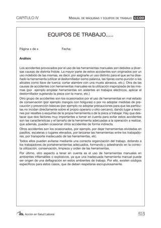 CAPITULO IV MANUAL DE MÁQUINAS Y EQUIPOS DE TRABAJO
Acción en Salud Laboral 103
EQUIPOS DE TRABAJO.....
Página x de x Fecha:
Análisis
Los accidentes provocados por el uso de las herramientas manuales son debidos a diver-
sas causas de distinta Índole. La mayor parte de estos accidentes son originados por un
uso indebido de las mismas, es decir, por asignarle un uso distinto para el que se ha dise-
ñado la herramienta (utilizar el destornillador como palanca, las tijeras como punzón o los
alicates como llave de tuerca; cortar alambre con una muela abrasiva, etc.). Otra de las
causas de accidentes con herramientas manuales es la utilización inapropiada de las mis-
mas (por ejemplo emplear herramientas sin aislantes en trabajos eléctricos, aplicar el
destornillador sujetando la pieza con la mano, etc.)
Otro grupo de accidentes son los ocasionados por el uso de herramientas en mal estado
de conservación (por ejemplo mangos con holguras) o por no adoptar medidas de pre-
caución y prevención básicas (por ejemplo no adoptar precauciones para que las partícu-
las no incidan directamente sobre el propio operario u otro cercano), dando lugar a lesio-
nes por resaltes o esquirlas de la propia herramienta o de la pieza a trabajar. Hay que des-
tacar que dos factores muy importantes a tomar en cuenta para evitar estos accidentes
son las características y el tamaño de la herramienta adecuadas a la operación a realizar,
que además, pueden ocasionar otros accidentes de forma indirecta.
Otros accidentes son los ocasionados, por ejemplo, por dejar herramientas olvidadas en
pasillos, escaleras o lugares elevados, por lanzarse las herramientas entre los trabajado-
res, por transporte inadecuado de las herramientas, etc.
Todos ellos pueden evitarse mediante una correcta organización del trabajo, dotando a
los trabajadores de portaherramientas adecuados, formando y adiestrando en la correc-
ta utilización, conservación, limpieza y orden de las herramientas.
Por último, otro aspecto a tener en cuenta es el uso de herramientas manuales en
ambientes inflamables o explosivos, ya que una inadecuada herramienta manual puede
ser origen de una deflagración en estos ambientes de trabajo. Por ello, existen códigos
específicos para estos casos, que de deben respetarse escrupulosamente.
 