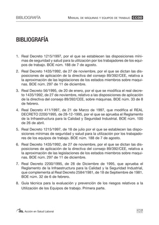 BIBLIOGRAFÍA MANUAL DE MÁQUINAS Y EQUIPOS DE TRABAJO
Acción en Salud Laboral
BIBLIOGRAFÍA
1. Real Decreto 1215/1997, por el que se establecen las disposiciones míni-
mas de seguridad y salud para la utilización por los trabajadores de los equi-
pos de trabajo. BOE núm. 188 de 7 de agosto.
2. Real Decreto 1435/1992, de 27 de noviembre, por el que se dictan las dis-
posiciones de aplicación de la directiva del consejo 89/392/CEE, relativa a
la aproximación de las legislaciones de los estados miembros sobre maqui-
nas. BOE núm. 297 de 11 de diciembre.
3. Real Decreto 56/1995, de 20 de enero, por el que se modifica el real decre-
to 1435/1992, de 27 de noviembre, relativo a las disposiciones de aplicación
de la directiva del consejo 89/392/CEE, sobre máquinas. BOE núm. 33 de 8
de febrero.
4. Real Decreto 411/1997, de 21 de Marzo de 1997, que modifica el REAL
DECRETO 2200/1995, de 28-12-1995, por el que se aprueba el Reglamento
de la Infraestructura para la Calidad y Seguridad Industrial. BOE núm. 100
de 26 de abril.
5. Real Decreto 1215/1997, de 18 de julio por el que se establecen las dispo-
siciones mínimas de seguridad y salud para la utilización por los trabajado-
res de los equipos de trabajo. BOE núm. 188 de 7 de agosto.
6. Real Decreto 1435/1992, de 27 de noviembre, por el que se dictan las dis-
posiciones de aplicación de la directiva del consejo 89/392/CEE, relativa a
la aproximación de las legislaciones de los estados miembros sobre maqui-
nas. BOE núm. 297 de 11 de diciembre.
7. Real Decreto 2200/1995, de 28 de Diciembre de 1995, que aprueba el
Reglamento de la Infraestructura para la Calidad y la Seguridad Industrial,
que complementa al Real Decreto 2584/1981, de 18 de Septiembre de 1981.
BOE núm. 32 de 6 de febrero.
8. Guía técnica para la evaluación y prevención de los riesgos relativos a la
Utilización de los Equipos de trabajo. Primera parte.
107
 