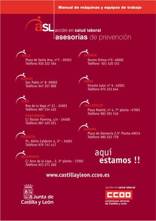 Plaza de Santa Ana, nº7 - 05501
Teléfono 920 222 564
Severo Ochoa nº2- 40002
Teléfono 921 420 151
San Pablo nº 8- 09002
Teléfono 947 257 800 Vicente tutor nº 6 –42001
Teléfono 975 233 644
Roa de la Vega nº 21 - 24001
Teléfono 987 234 422
PONFERRADA
C/ Doctor Fleming, s/n - 24400
Teléfono 987 425 251
Plaza Madrid, nº 4, 7ª planta –47001
Teléfono 983 391 516
Pz. Abilio Calderón 4, 2º - 34001
Teléfono 979 741 417
Plaza de Alemania 2,5º Planta-49014
Teléfono 980 522 778
C/ Arco de la Lapa , 2, 3º planta - 37001
Teléfono 923 271 260
www.castillayleon.ccoo.es
Manual de máquinas y equipos de trabajo
 