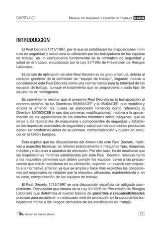 CAPITULO I MANUAL DE MÁQUINAS Y EQUIPOS DE TRABAJO
Acción en Salud Laboral
INTRODUCCIÓN
El Real Decreto 1215/1997, por el que se establecen las disposiciones míni-
mas de seguridad y salud para la utilización por los trabajadores de los equipos
de trabajo, es un componente fundamental de la normativa de seguridad y
salud en el trabajo, encabezada por la Ley 31/1995 de Prevención de Riesgos
Laborales.
El campo de aplicación de este Real Decreto es de gran amplitud, debido al
carácter genérico de la definición de “equipo de trabajo”, llegando incluso a
considerarse este Real Decreto como una norma marco para la totalidad de los
equipos de trabajo, aunque el tratamiento que se proporciona a cada tipo de
equipo no es homogéneo.
Es conveniente resaltar que el presente Real Decreto es la transposición al
derecho español de las Directivas 89/655/CEE y la 95/63/CEE, que modifica y
amplía la anterior, las cuales se elaboraron tomando como referencia la
Directiva 89/392/CEE (y sus dos primeras modificaciones), relativa a la aproxi-
mación de las legislaciones de los estados miembros sobre máquinas, que se
dirige a los fabricantes de maquinaria y componentes de seguridad y estable-
ce los requisitos esenciales de seguridad y salud con los que dichos productos
deben ser conformes antes de su primera comercialización y puesta en servi-
cio en la Unión Europea.
Esto explica que las disposiciones del Anexo I de este Real Decreto, relati-
vas a aspectos técnicos, se refieran prácticamente a máquinas fijas, máquinas
móviles y máquinas o aparatos de elevación. Por otro lado, ha de resaltarse que
las disposiciones mínimas establecidas por este Real Decreto, relativas tanto
a los requisitos generales que deben cumplir los equipos, como a las precau-
ciones que deben adoptarse en su utilización, suponen un avance con respec-
to a la normativa anterior, ya que se amplía y hace más explícitas las obligacio-
nes del empresario en relación con la elección, utilización, mantenimiento y, en
su caso, comprobación de los equipos de trabajo.
El Real Decreto 1215/1997 es una disposición española de obligado cum-
plimiento. Disposición que emana de la Ley 31/1995 de Prevención de Riesgos
Laborales que determina el cuerpo básico de garantías y responsabilidades
precisas para establecer un adecuado nivel de protección de la salud de los tra-
bajadores frente a los riesgos derivados de las condiciones de trabajo.
11
 