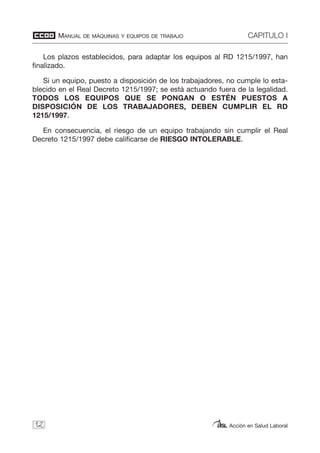 MANUAL DE MÁQUINAS Y EQUIPOS DE TRABAJO CAPITULO I
Acción en Salud Laboral
Los plazos establecidos, para adaptar los equipos al RD 1215/1997, han
finalizado.
Si un equipo, puesto a disposición de los trabajadores, no cumple lo esta-
blecido en el Real Decreto 1215/1997; se está actuando fuera de la legalidad.
TODOS LOS EQUIPOS QUE SE PONGAN O ESTÉN PUESTOS A
DISPOSICIÓN DE LOS TRABAJADORES, DEBEN CUMPLIR EL RD
1215/1997.
En consecuencia, el riesgo de un equipo trabajando sin cumplir el Real
Decreto 1215/1997 debe calificarse de RIESGO INTOLERABLE.
12
 