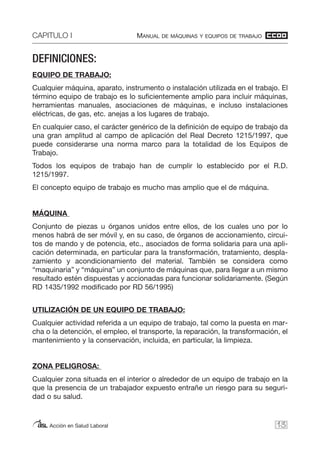 CAPITULO I MANUAL DE MÁQUINAS Y EQUIPOS DE TRABAJO
Acción en Salud Laboral
DEFINICIONES:
EQUIPO DE TRABAJO:
Cualquier máquina, aparato, instrumento o instalación utilizada en el trabajo. El
término equipo de trabajo es lo suficientemente amplio para incluir máquinas,
herramientas manuales, asociaciones de máquinas, e incluso instalaciones
eléctricas, de gas, etc. anejas a los lugares de trabajo.
En cualquier caso, el carácter genérico de la definición de equipo de trabajo da
una gran amplitud al campo de aplicación del Real Decreto 1215/1997, que
puede considerarse una norma marco para la totalidad de los Equipos de
Trabajo.
Todos los equipos de trabajo han de cumplir lo establecido por el R.D.
1215/1997.
El concepto equipo de trabajo es mucho mas amplio que el de máquina.
MÁQUINA
Conjunto de piezas u órganos unidos entre ellos, de los cuales uno por lo
menos habrá de ser móvil y, en su caso, de órganos de accionamiento, circui-
tos de mando y de potencia, etc., asociados de forma solidaria para una apli-
cación determinada, en particular para la transformación, tratamiento, despla-
zamiento y acondicionamiento del material. También se considera como
“maquinaria” y “máquina” un conjunto de máquinas que, para llegar a un mismo
resultado estén dispuestas y accionadas para funcionar solidariamente. (Según
RD 1435/1992 modificado por RD 56/1995)
UTILIZACIÓN DE UN EQUIPO DE TRABAJO:
Cualquier actividad referida a un equipo de trabajo, tal como la puesta en mar-
cha o la detención, el empleo, el transporte, la reparación, la transformación, el
mantenimiento y la conservación, incluida, en particular, la limpieza.
ZONA PELIGROSA:
Cualquier zona situada en el interior o alrededor de un equipo de trabajo en la
que la presencia de un trabajador expuesto entrañe un riesgo para su seguri-
dad o su salud.
13
 
