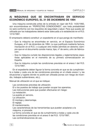MANUAL DE MÁQUINAS Y EQUIPOS DE TRABAJO CAPITULO I
Acción en Salud Laboral
A) MÁQUINAS QUE SE ENCONTRABAN EN SERVICIO
ECONÓMICO EUROPEO, EL 31 DE DICIEMBRE DE 1994
Una máquina construida antes de la entrada en vigor del R.D. 1435/1992,
aún encontrándose en “PERFECTAS CONDICIONES”, con toda probabilidad
no será conforme con los requisitos de seguridad y salud. Para que pueda ser
utilizada por los trabajadores deberá estar adecuada a lo establecido en el R.D.
1215/1997.
El empresario deberá constituir un expediente en el que ponga de manifiesto:
- Que la máquina se encontraba en servicio, en el Espacio Económico
Europeo, el 31 de diciembre de 1994. Lo que justificará mediante factura,
inscripción en el R.E.I. o cualquier otro medio admitido en derecho; siem-
pre que en el documento conste marca, tipo, nº de serie y año de fabrica-
ción.
- Que la máquina cumple las disposiciones legales y reglamentarias espa-
ñolas aplicables en el momento de su primera comercialización en
España.
- Que la máquina cumple las condiciones previstas en el anexo I del R.D.
1215/1997.
En el expediente deben figurar la forma concreta en que se da cumplimien-
to a todas y cada una de las condiciones previstas en el citado anexo I y las
situaciones y lugares donde no podrá ser utilizada (zonas con riesgo de incen-
dio, trabajos subterráneos, etc.).
Manual de utilización en el que se indique:
Las condiciones previstas de utilización.
El o los puestos de trabajo que puedan ocupar los operarios.
Las instrucciones para que puedan efectuarse sin riesgo:
La instalación.
La puesta en servicio.
La utilización.
El montaje y desmontaje.
El reglaje.
El mantenimiento.
Las características de las herramientas que pueden acoplarse a la
máquina, si procede.
La forma concreta en que se da cumplimiento a todas y cada una de
las condiciones previstas en el anexo II del R.D. 1215/1997.
Las contraindicaciones de uso.
16
 